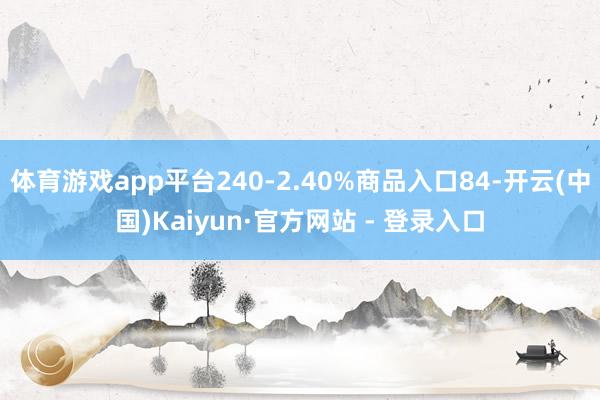   体育游戏app平台240-2.40%商品入口84-开云(中国)Kaiyun·官方网站 - 登录入口