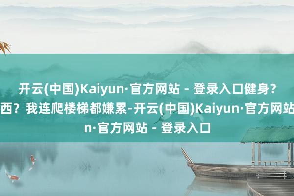 开云(中国)Kaiyun·官方网站 - 登录入口健身？那是什么东西？我连爬楼梯都嫌累-开云(中国)Kaiyun·官方网站 - 登录入口
