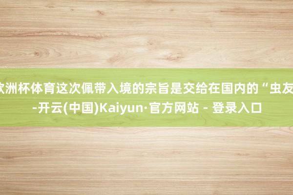 欧洲杯体育这次佩带入境的宗旨是交给在国内的“虫友”-开云(中国)Kaiyun·官方网站 - 登录入口