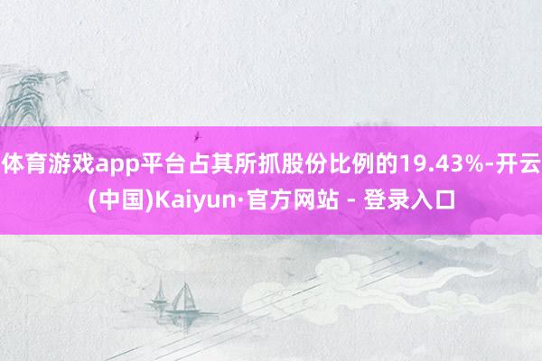 体育游戏app平台占其所抓股份比例的19.43%-开云(中国)Kaiyun·官方网站 - 登录入口