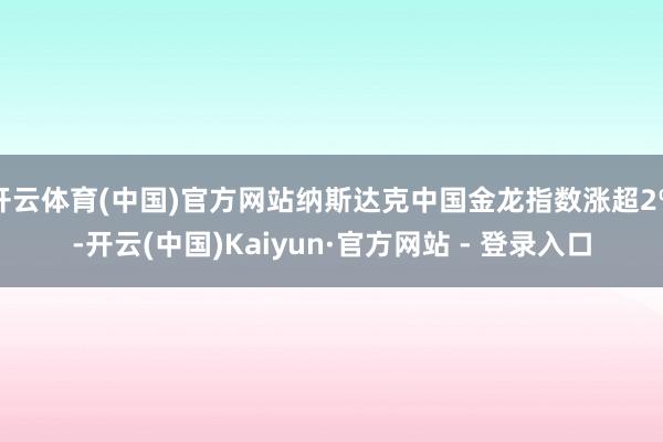 开云体育(中国)官方网站纳斯达克中国金龙指数涨超2%-开云(中国)Kaiyun·官方网站 - 登录入口