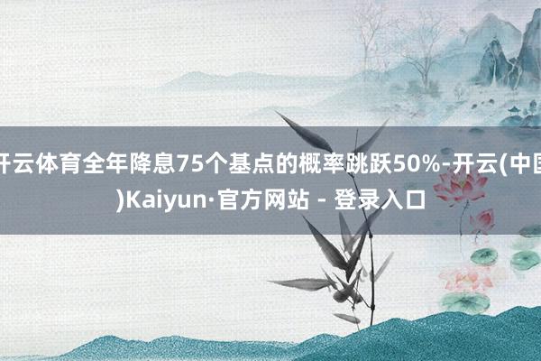 开云体育全年降息75个基点的概率跳跃50%-开云(中国)Kaiyun·官方网站 - 登录入口
