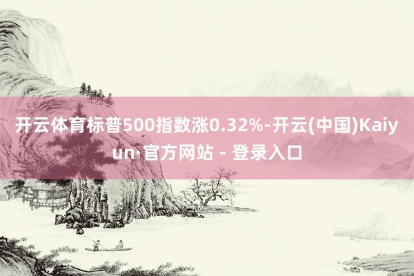开云体育标普500指数涨0.32%-开云(中国)Kaiyun·官方网站 - 登录入口