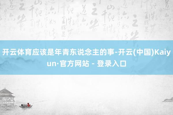 开云体育应该是年青东说念主的事-开云(中国)Kaiyun·官方网站 - 登录入口