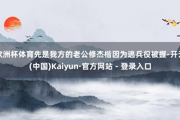 欧洲杯体育先是我方的老公修杰楷因为逃兵役被握-开云(中国)Kaiyun·官方网站 - 登录入口