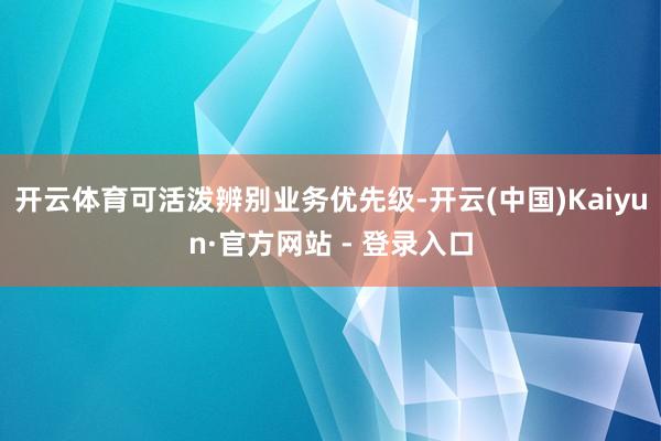 开云体育可活泼辨别业务优先级-开云(中国)Kaiyun·官方网站 - 登录入口