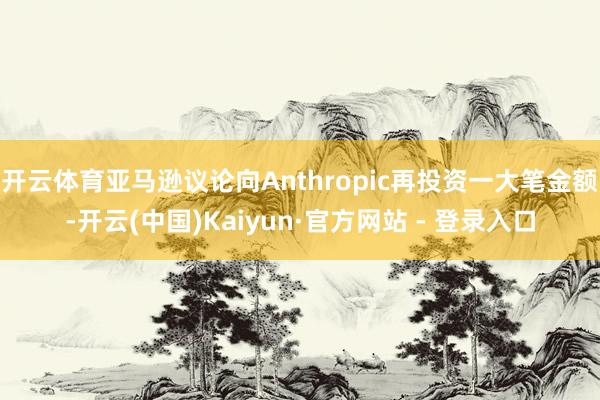 开云体育亚马逊议论向Anthropic再投资一大笔金额-开云(中国)Kaiyun·官方网站 - 登录入口