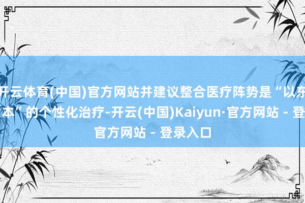 开云体育(中国)官方网站并建议整合医疗阵势是“以东谈主为本”的个性化治疗-开云(中国)Kaiyun·官方网站 - 登录入口