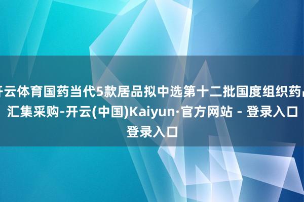 开云体育国药当代5款居品拟中选第十二批国度组织药品汇集采购-开云(中国)Kaiyun·官方网站 - 登录入口