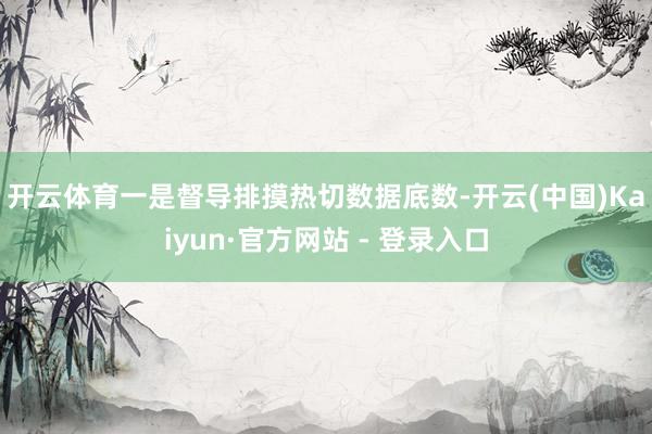开云体育　　一是督导排摸热切数据底数-开云(中国)Kaiyu