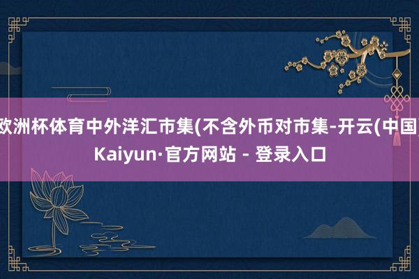 欧洲杯体育中外洋汇市集(不含外币对市集-开云(中国)Kaiy