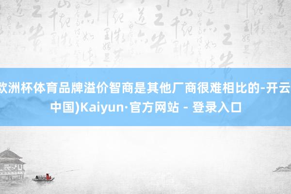 欧洲杯体育品牌溢价智商是其他厂商很难相比的-开云(中国)Ka