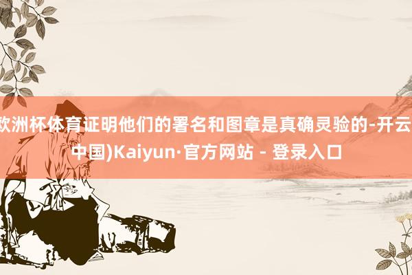 欧洲杯体育证明他们的署名和图章是真确灵验的-开云(中国)Kaiyun·官方网站 - 登录入口