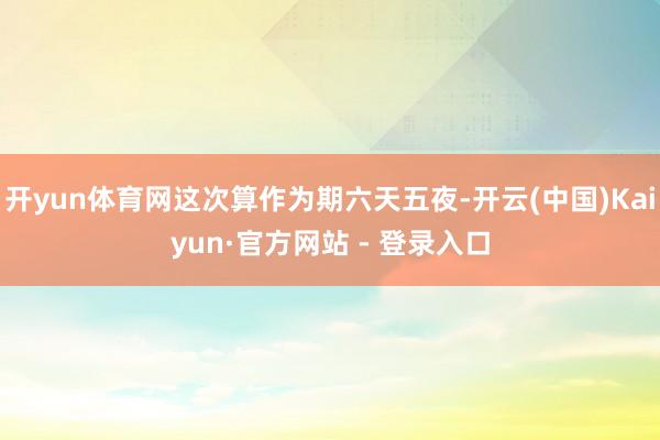 开yun体育网这次算作为期六天五夜-开云(中国)Kaiyun·官方网站 - 登录入口