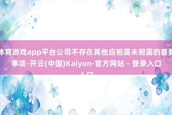 体育游戏app平台公司不存在其他应袒露未袒露的首要事项-开云(中国)Kaiyun·官方网站 - 登录入口