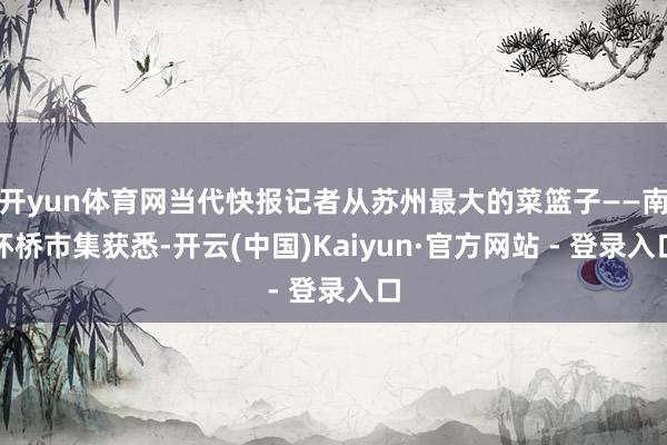 开yun体育网当代快报记者从苏州最大的菜篮子——南环桥市集获