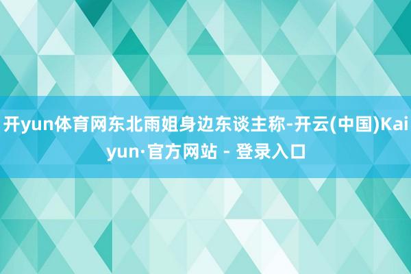 开yun体育网东北雨姐身边东谈主称-开云(中国)Kaiyun·官方网站 - 登录入口