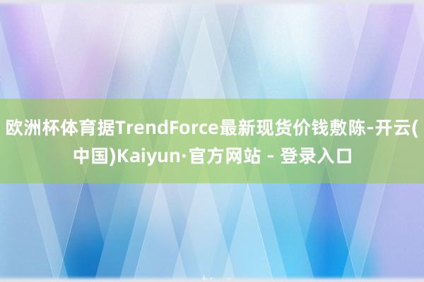 欧洲杯体育据TrendForce最新现货价钱敷陈-开云(中国)Kaiyun·官方网站 - 登录入口