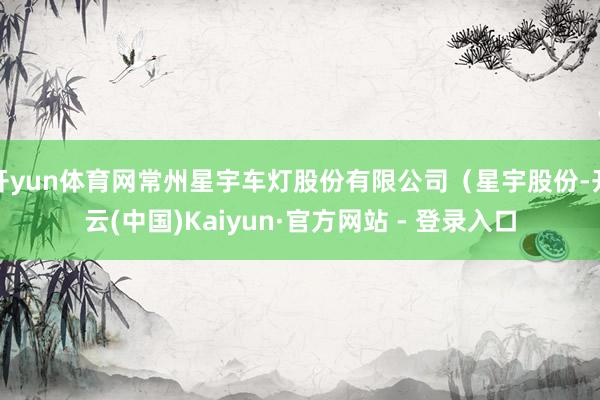 开yun体育网常州星宇车灯股份有限公司（星宇股份-开云(中国)Kaiyun·官方网站 - 登录入口