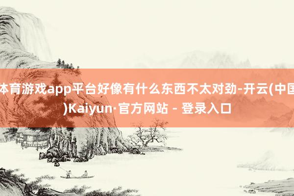 体育游戏app平台好像有什么东西不太对劲-开云(中国)Kaiyun·官方网站 - 登录入口