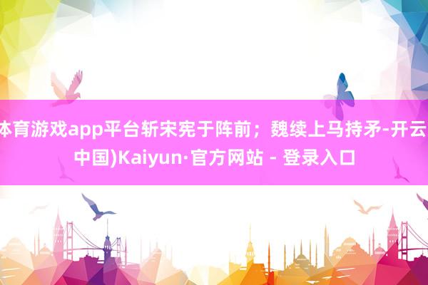 体育游戏app平台斩宋宪于阵前；魏续上马持矛-开云(中国)Kaiyun·官方网站 - 登录入口