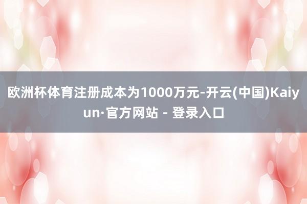欧洲杯体育注册成本为1000万元-开云(中国)Kaiyun·官方网站 - 登录入口