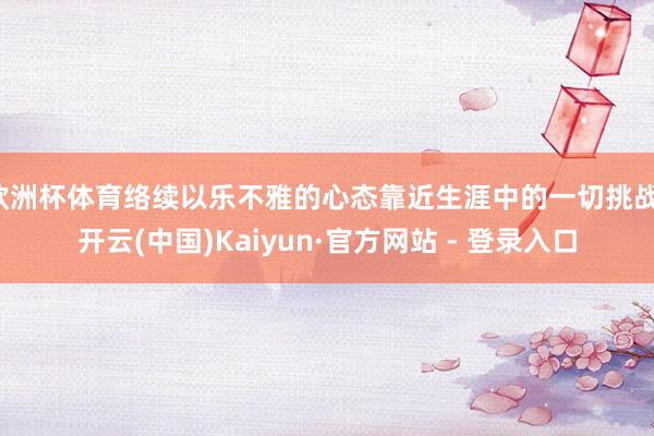 欧洲杯体育络续以乐不雅的心态靠近生涯中的一切挑战-开云(中国)Kaiyun·官方网站 - 登录入口