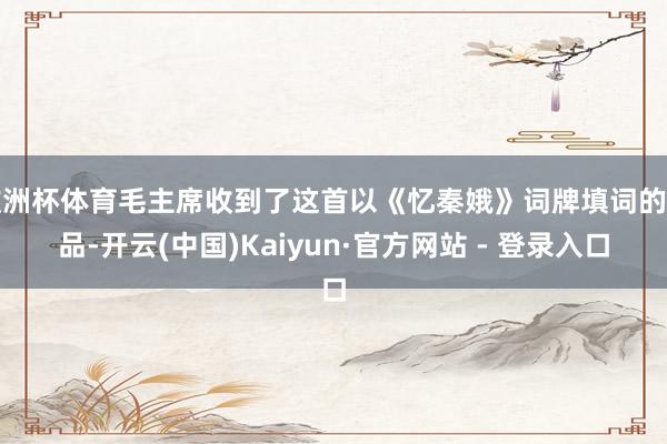 欧洲杯体育毛主席收到了这首以《忆秦娥》词牌填词的作品-开云(中国)Kaiyun·官方网站 - 登录入口
