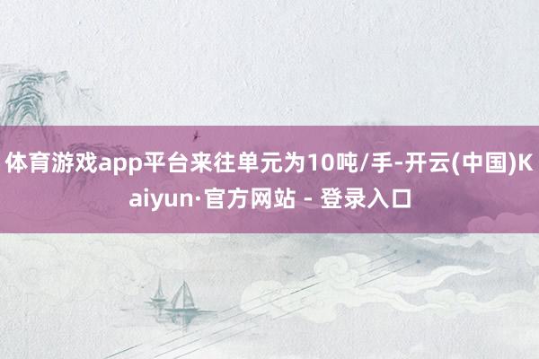 体育游戏app平台来往单元为10吨/手-开云(中国)Kaiyun·官方网站 - 登录入口