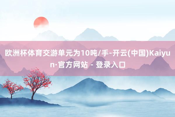 欧洲杯体育交游单元为10吨/手-开云(中国)Kaiyun·官