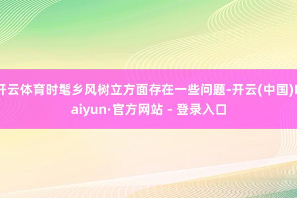 开云体育时髦乡风树立方面存在一些问题-开云(中国)Kaiyu