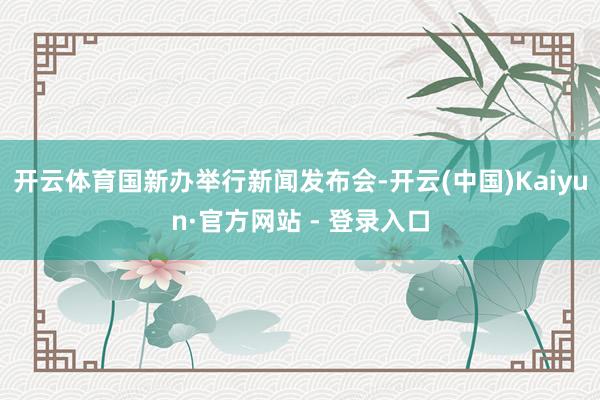 开云体育国新办举行新闻发布会-开云(中国)Kaiyun·官方网站 - 登录入口