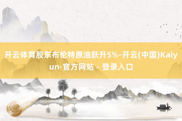 开云体育股东布伦特原油跃升5%-开云(中国)Kaiyun·官方网站 - 登录入口