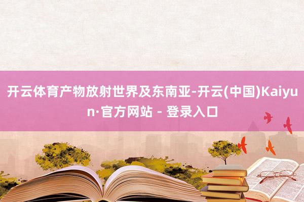 开云体育产物放射世界及东南亚-开云(中国)Kaiyun·官方网站 - 登录入口