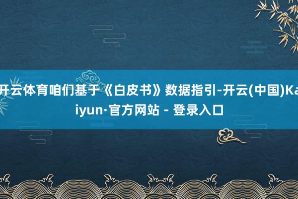 开云体育咱们基于《白皮书》数据指引-开云(中国)Kaiyun·官方网站 - 登录入口
