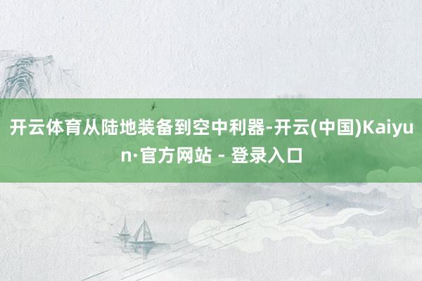 开云体育从陆地装备到空中利器-开云(中国)Kaiyun·官方网站 - 登录入口