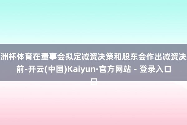 欧洲杯体育在董事会拟定减资决策和股东会作出减资决议前-开云(