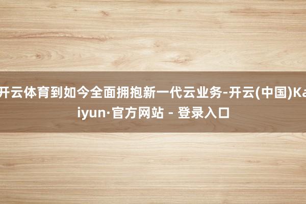开云体育到如今全面拥抱新一代云业务-开云(中国)Kaiyun·官方网站 - 登录入口