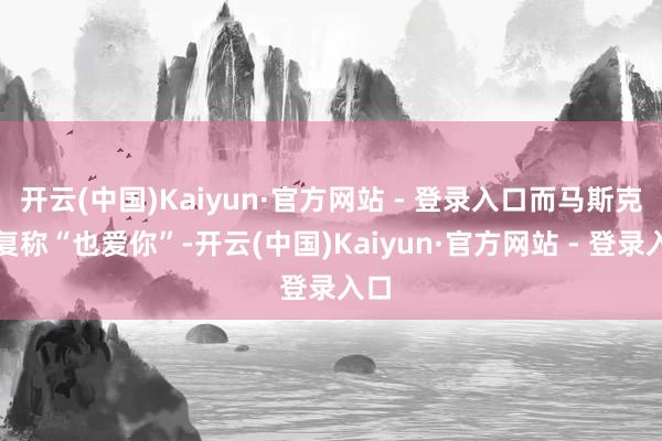 开云(中国)Kaiyun·官方网站 - 登录入口而马斯克回复称“也爱你”-开云(中国)Kaiyun·官方网站 - 登录入口