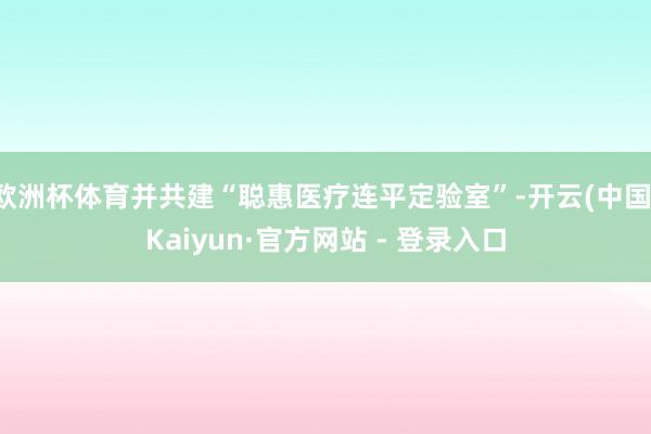 欧洲杯体育并共建“聪惠医疗连平定验室”-开云(中国)Kaiy