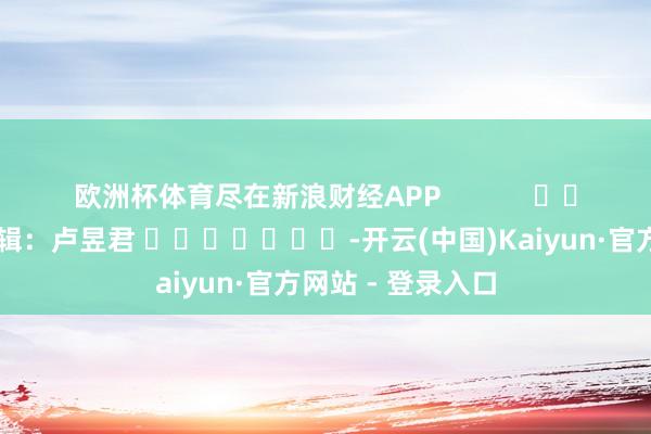 欧洲杯体育尽在新浪财经APP            						牵累剪辑：卢昱君 							-开云(中国)Kaiyun·官方网站 - 登录入口