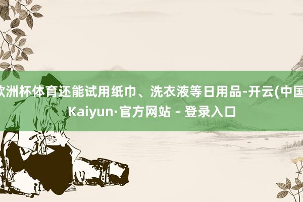 欧洲杯体育还能试用纸巾、洗衣液等日用品-开云(中国)Kaiy