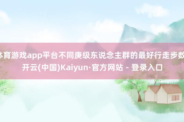 体育游戏app平台不同庚级东说念主群的最好行走步数-开云(中