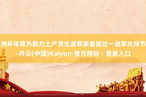 欧洲杯体育为助力土产货生涯商家备战这一进军失掉节点-开云(中