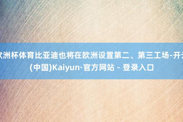 欧洲杯体育比亚迪也将在欧洲设置第二、第三工场-开云(中国)K