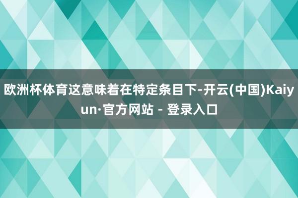 欧洲杯体育这意味着在特定条目下-开云(中国)Kaiyun·官方网站 - 登录入口