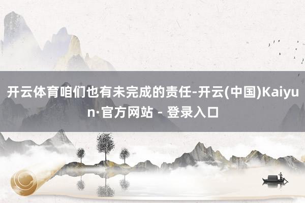 开云体育咱们也有未完成的责任-开云(中国)Kaiyun·官方