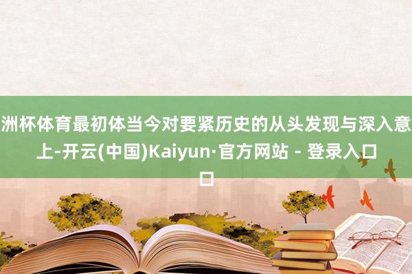 欧洲杯体育最初体当今对要紧历史的从头发现与深入意志上-开云(中国)Kaiyun·官方网站 - 登录入口
