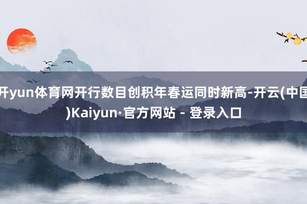 开yun体育网开行数目创积年春运同时新高-开云(中国)Kai