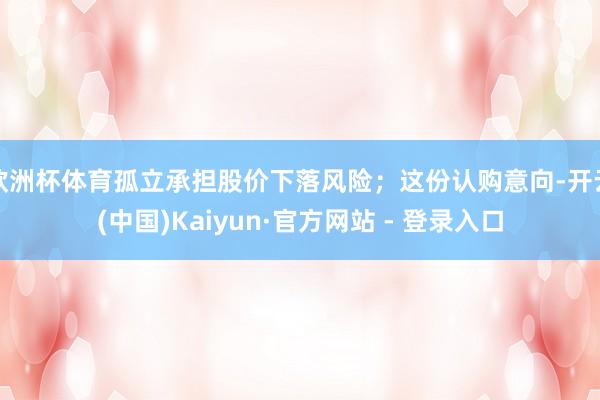 欧洲杯体育孤立承担股价下落风险；这份认购意向-开云(中国)Kaiyun·官方网站 - 登录入口